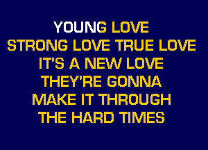 YOUNG LOVE
STRONG LOVE TRUE LOVE
ITS A NEW LOVE
THEY'RE GONNA
MAKE IT THROUGH
THE HARD TIMES