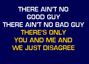 THERE AIN'T NO
GOOD GUY
THERE AIN'T N0 BAD GUY
THERE'S ONLY
YOU AND ME AND
WE JUST DISAGREE