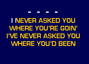 I NEVER ASKED YOU
WHERE YOU'RE GOIN'
I'VE NEVER ASKED YOU
WHERE YOU'D BEEN