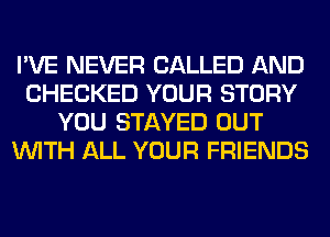 I'VE NEVER CALLED AND
CHECKED YOUR STORY
YOU STAYED OUT
WITH ALL YOUR FRIENDS