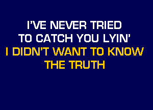 I'VE NEVER TRIED
TO CATCH YOU LYIN'
I DIDN'T WANT TO KNOW
THE TRUTH