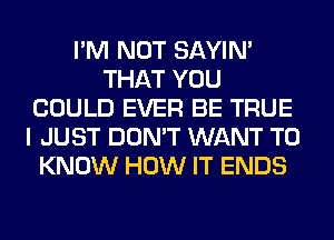 I'M NOT SAYIN'
THAT YOU
COULD EVER BE TRUE
I JUST DON'T WANT TO
KNOW HOW IT ENDS