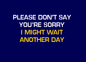 PLEASE DON'T SAY
YOU'RE SORRY

l MIGHT WAIT
ANOTHER DAY