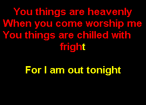 You things are heavenly
When you come worship me
You things are chilled with

fright

For I am out tonight