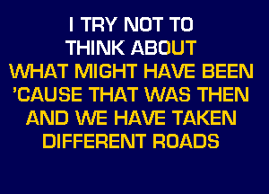 I TRY NOT TO
THINK ABOUT
WHAT MIGHT HAVE BEEN
'CAUSE THAT WAS THEN
AND WE HAVE TAKEN
DIFFERENT ROADS