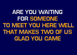 ARE YOU WAITING
FOR SOMEONE
TO MEET YOU HERE WELL
THAT MAKES TWO OF US
GLAD YOU CAME