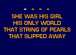 SHE WAS HIS GIRL
HIS ONLY WORLD
THAT STRING 0F PEARLS
THAT SLIPPED AWAY
