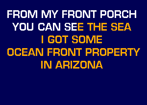 FROM MY FRONT PORCH
YOU CAN SEE THE SEA
I GOT SOME
OCEAN FRONT PROPERTY
IN ARIZONA