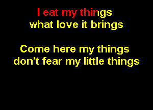 I eat my things
what love it brings

Come here my things

don't fear my little things