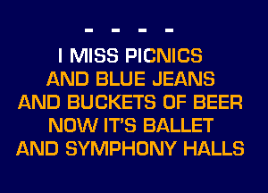I MISS PICNICS
AND BLUE JEANS
AND BUCKETS 0F BEER
NOW ITS BALLET
AND SYMPHONY HALLS