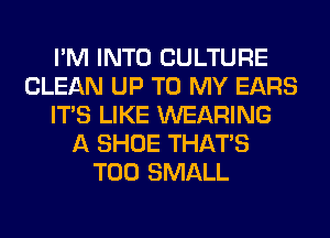 I'M INTO CULTURE
CLEAN UP TO MY EARS
ITS LIKE WEARING
A SHOE THAT'S
T00 SMALL