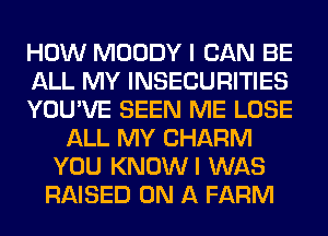 HOW MOODY I CAN BE
ALL MY INSECURITIES
YOU'VE SEEN ME LOSE
ALL MY CHARM
YOU KNOWI WAS
RAISED ON A FARM
