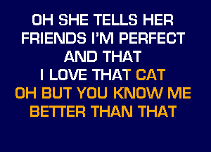 0H SHE TELLS HER
FRIENDS I'M PERFECT
AND THAT
I LOVE THAT CAT
0H BUT YOU KNOW ME
BETTER THAN THAT