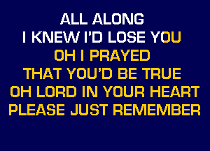 ALL ALONG
I KNEW I'D LOSE YOU
OH I PRAYED
THAT YOU'D BE TRUE
0H LORD IN YOUR HEART
PLEASE JUST REMEMBER