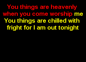 You things are heavenly
when you come worship me
You things are chilled with

fright for I am out tonight