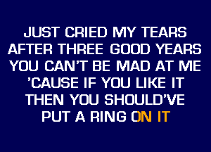 JUST CRIED MY TEARS
AFTER THREE GOOD YEARS
YOU CAN'T BE MAD AT ME

'CAUSE IF YOU LIKE IT

THEN YOU SHOULD'VE

PUT A RING ON IT