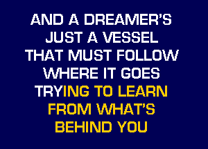 AND A DREAMER'S
JUST A VESSEL
THAT MUST FOLLOW
WHERE IT GOES
TRYING TO LEARN
FROM WHAT'S
BEHIND YOU