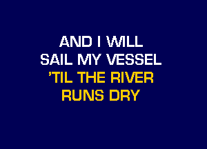 AND I WLL
SAIL MY VESSEL

'TIL THE RIVER
RUNS DRY