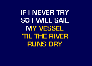 IF I NEVER TRY
SO I WLL SAIL
MY VESSEL

'TIL THE RIVER
RUNS DRY