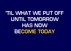 'TIL WHAT WE PUT OFF
UNTIL TOMORROW
HAS NOW
BECOME TODAY