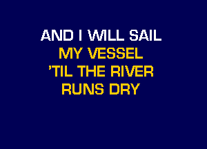 AND I VUILL SAIL
MY VESSEL
'TIL THE RIVER

RUNS DRY