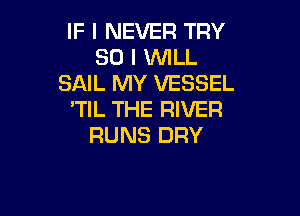 IF I NEVER TRY
SO I 'WILL
SAIL MY VESSEL

'TIL THE RIVER
RUNS DRY
