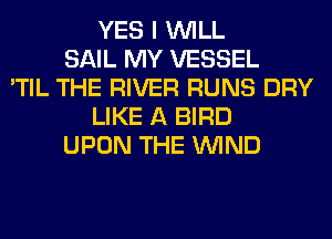 YES I WILL
SAIL MY VESSEL
'TIL THE RIVER RUNS DRY
LIKE A BIRD
UPON THE WIND