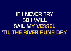 IF I NEVER TRY
SO I WILL
SAIL MY VESSEL
'TIL THE RIVER RUNS DRY