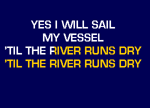 YES I WILL SAIL
MY VESSEL
'TIL THE RIVER RUNS DRY
'TIL THE RIVER RUNS DRY