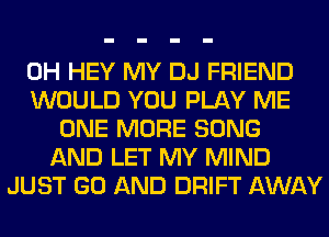 0H HEY MY DJ FRIEND
WOULD YOU PLAY ME
ONE MORE SONG
AND LET MY MIND
JUST GO AND DRIFT AWAY
