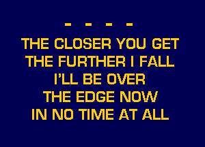 THE CLOSER YOU GET
THE FURTHER I FALL
I'LL BE OVER
THE EDGE NOW
IN NO TIME AT ALL
