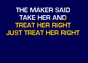 THE MAKER SAID
TAKE HER AND
TREAT HER RIGHT
JUST TREAT HER RIGHT