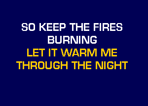 SO KEEP THE FIRES
BURNING
LET IT WARM ME
THROUGH THE NIGHT