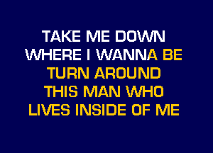 TAKE ME DOWN
WHERE I WANNA BE
TURN AROUND
THIS MAN WHO
LIVES INSIDE OF ME