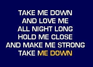 TAKE ME DOWN
AND LOVE ME
ALL NIGHT LONG
HOLD ME CLOSE
AND MAKE ME STRONG
TAKE ME DOWN