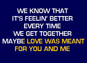 WE KNOW THAT
ITS FEELIM BETTER
EVERY TIME
WE GET TOGETHER
MAYBE LOVE WAS MEANT
FOR YOU AND ME