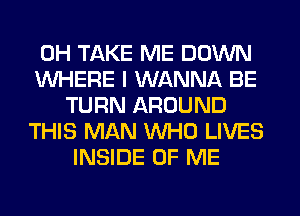 0H TAKE ME DOWN
WHERE I WANNA BE
TURN AROUND
THIS MAN WHO LIVES
INSIDE OF ME