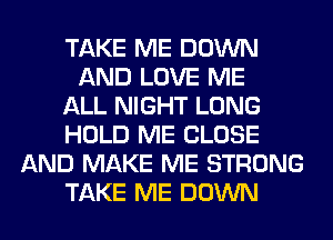 TAKE ME DOWN
AND LOVE ME
ALL NIGHT LONG
HOLD ME CLOSE
AND MAKE ME STRONG
TAKE ME DOWN