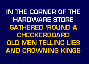 IN THE CORNER OF THE
HARDWARE STORE
GATHERED 'ROUND A
CHECKERBOARD
OLD MEN TELLING LIES
AND BROWNING KINGS