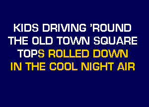 KIDS DRIVING 'ROUND
THE OLD TOWN SQUARE
TOPS ROLLED DOWN
IN THE COOL NIGHT AIR
