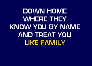DOWN HOME
WHERE THEY
KNOW YOU BY NAME

AND TREAT YOU
LIKE FAMILY