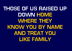 THOSE OF US RAISED UP
DOWN HOME
WHERE THEY

KNOW YOU BY NAME
AND TREAT YOU
LIKE FAMILY