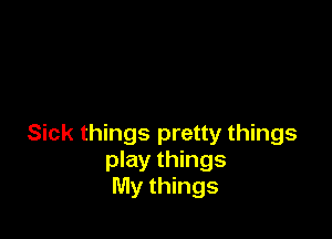 Sick things pretty things
play things
My things