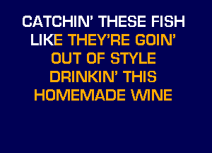 CATCHIN' THESE FISH
LIKE THEY'RE GOIN'
OUT OF STYLE
DRINKIM THIS
HOMEMADE WINE