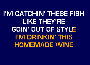 I'M CATCHIN' THESE FISH
LIKE THEY'RE
GOIN' OUT OF STYLE
I'M DRINKIM THIS
HOMEMADE WINE