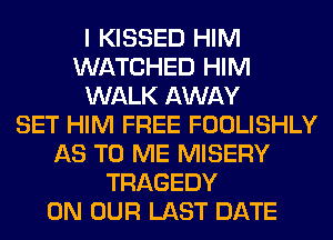 I KISSED HIM
WATCHED HIM
WALK AWAY
SET HIM FREE FOOLISHLY
AS TO ME MISERY
TRAGEDY
ON OUR LAST DATE