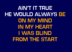 AIN'T IT TRUE
HE WOULD ALWAYS BE
ON MY MIND
IN MY HEART
I WAS BLIND
FROM THE START