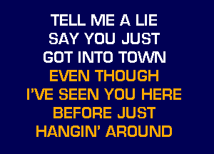 TELL ME A LIE
SAY YOU JUST
GOT INTO TOWN
EVEN THOUGH
I'VE SEEN YOU HERE
BEFORE JUST
HANGIN' AROUND