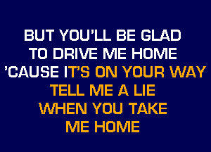 BUT YOU'LL BE GLAD
TO DRIVE ME HOME
'CAUSE ITS ON YOUR WAY
TELL ME A LIE
WHEN YOU TAKE
ME HOME