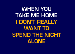WHEN YOU
TAKE ME HOME
I DON'T REALLY

WANT TO
SPEND THE NIGHT
ALONE